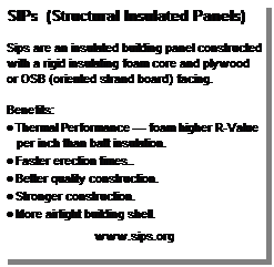 Text Box: SIPs  (Structural Insulated Panels) 
 
Sips are an insulated building panel constructed with a rigid insulating foam core and plywood or OSB (oriented strand board) facing. 
 
Benefits:
 Thermal Performance  foam higher R-Value per inch than batt insulation.
 Faster erection times..
 Better quality construction. 
 Stronger construction.
 More airtight building shell.
 
www.sips.org
